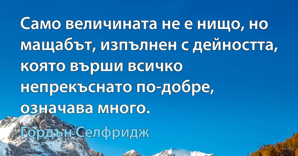 Само величината не е нищо, но мащабът, изпълнен с дейността, която върши всичко непрекъснато по-добре, означава много. (Гордън Селфридж)