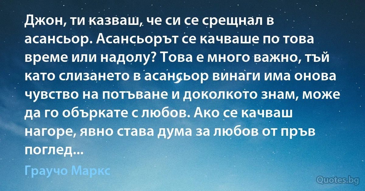 Джон, ти казваш, че си се срещнал в асансьор. Асансьорът се качваше по това време или надолу? Това е много важно, тъй като слизането в асансьор винаги има онова чувство на потъване и доколкото знам, може да го объркате с любов. Ако се качваш нагоре, явно става дума за любов от пръв поглед... (Граучо Маркс)