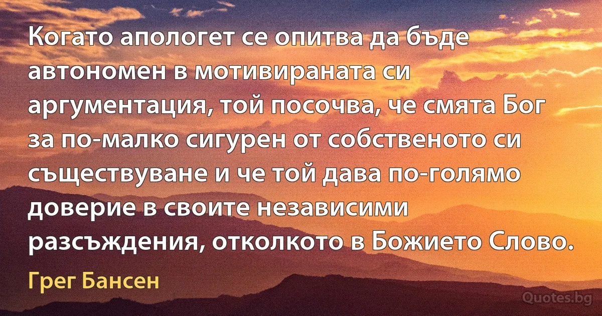 Когато апологет се опитва да бъде автономен в мотивираната си аргументация, той посочва, че смята Бог за по-малко сигурен от собственото си съществуване и че той дава по-голямо доверие в своите независими разсъждения, отколкото в Божието Слово. (Грег Бансен)