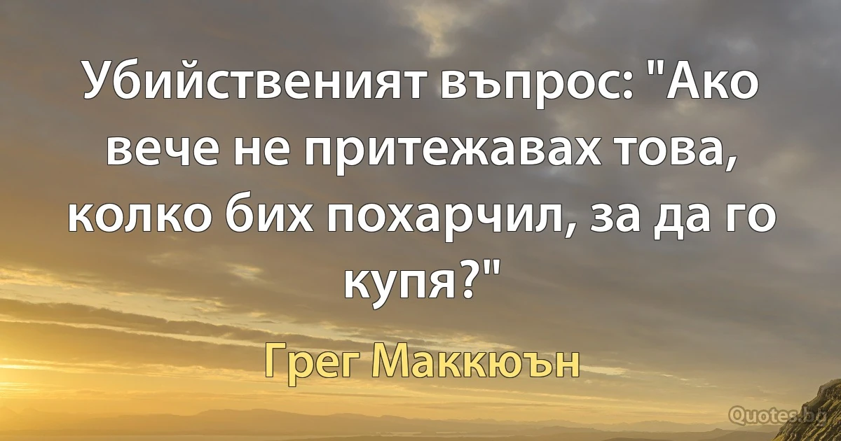 Убийственият въпрос: "Ако вече не притежавах това, колко бих похарчил, за да го купя?" (Грег Маккюън)