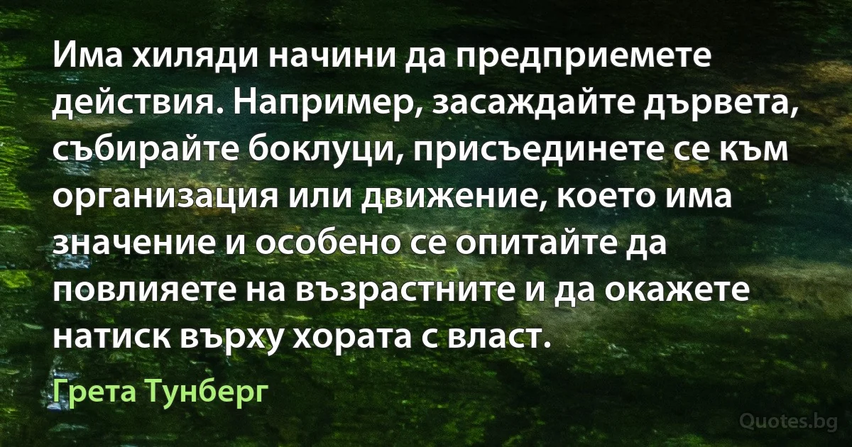 Има хиляди начини да предприемете действия. Например, засаждайте дървета, събирайте боклуци, присъединете се към организация или движение, което има значение и особено се опитайте да повлияете на възрастните и да окажете натиск върху хората с власт. (Грета Тунберг)