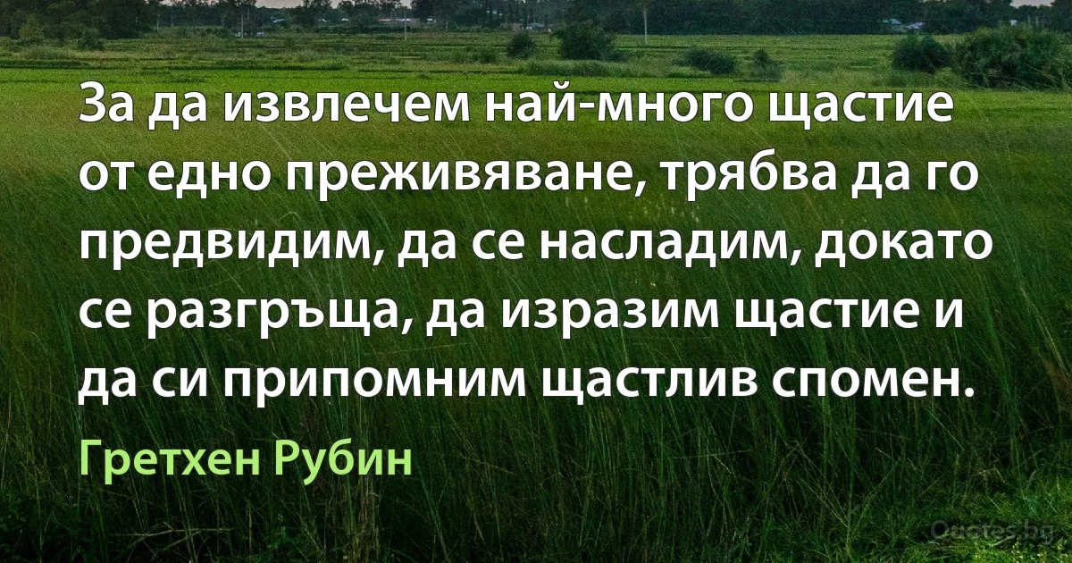 За да извлечем най-много щастие от едно преживяване, трябва да го предвидим, да се насладим, докато се разгръща, да изразим щастие и да си припомним щастлив спомен. (Гретхен Рубин)