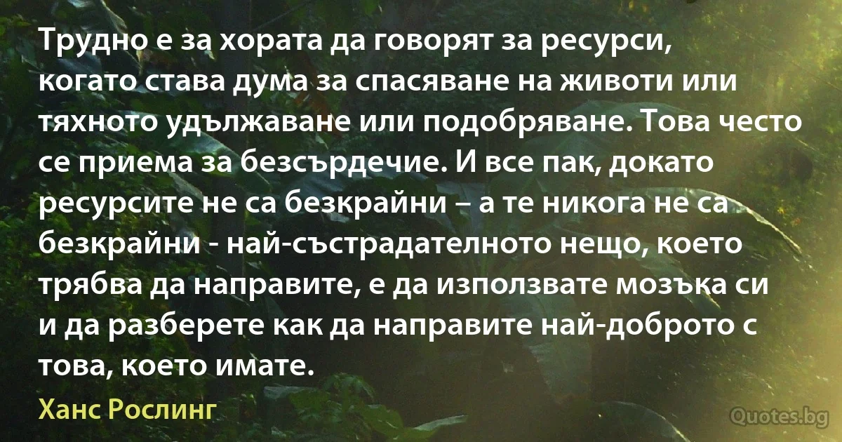 Трудно е за хората да говорят за ресурси, когато става дума за спасяване на животи или тяхното удължаване или подобряване. Това често се приема за безсърдечие. И все пак, докато ресурсите не са безкрайни – а те никога не са безкрайни - най-състрадателното нещо, което трябва да направите, е да използвате мозъка си и да разберете как да направите най-доброто с това, което имате. (Ханс Рослинг)