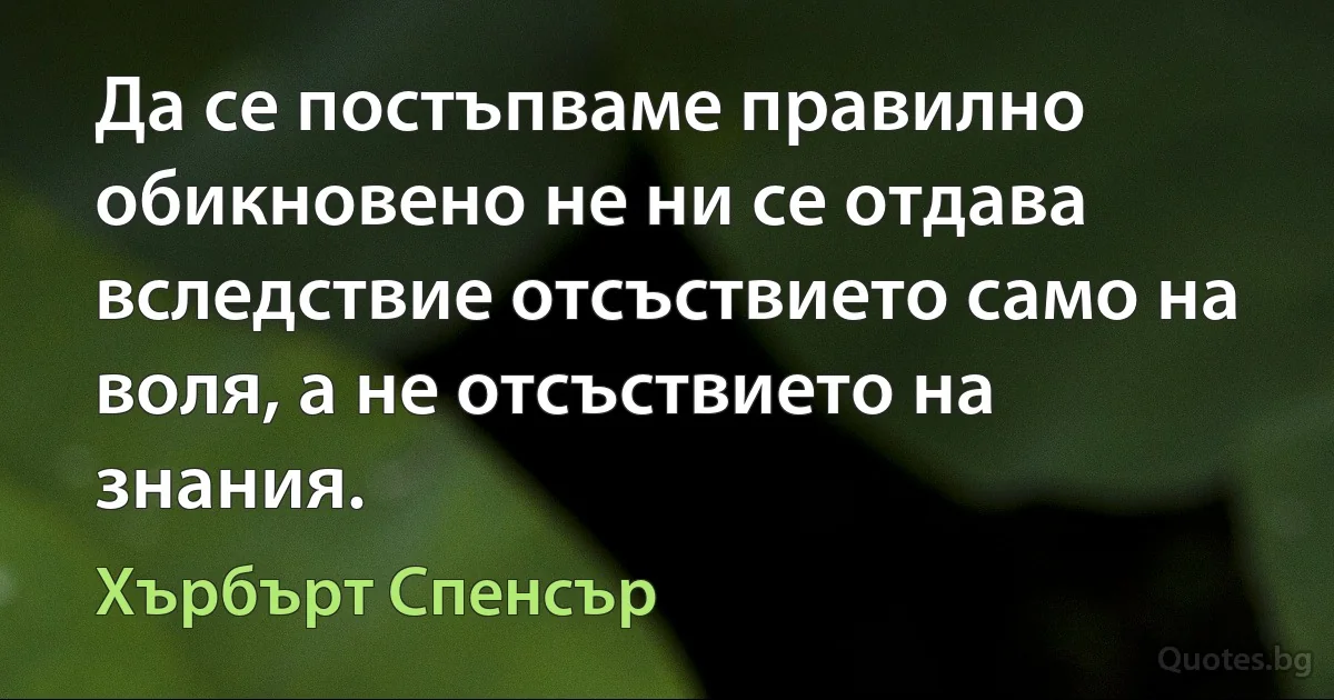 Да се постъпваме правилно обикновено не ни се отдава вследствие отсъствието само на воля, а не отсъствието на знания. (Хърбърт Спенсър)