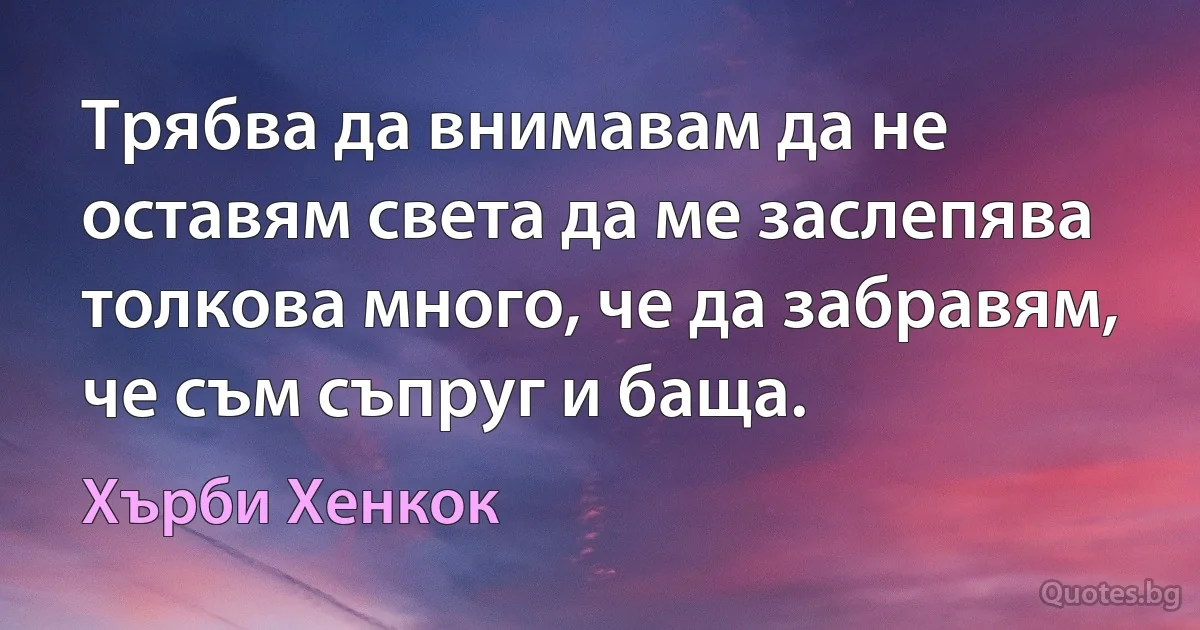 Трябва да внимавам да не оставям света да ме заслепява толкова много, че да забравям, че съм съпруг и баща. (Хърби Хенкок)