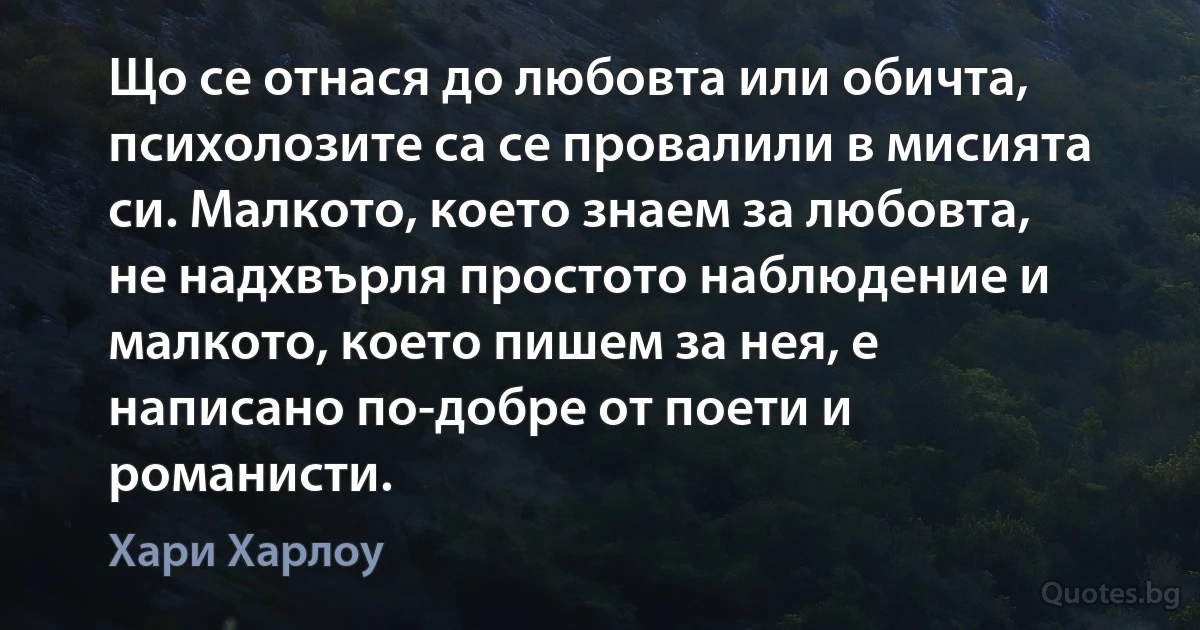 Що се отнася до любовта или обичта, психолозите са се провалили в мисията си. Малкото, което знаем за любовта, не надхвърля простото наблюдение и малкото, което пишем за нея, е написано по-добре от поети и романисти. (Хари Харлоу)