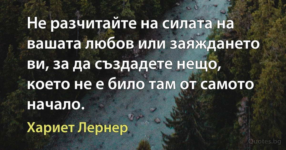 Не разчитайте на силата на вашата любов или заяждането ви, за да създадете нещо, което не е било там от самото начало. (Хариет Лернер)