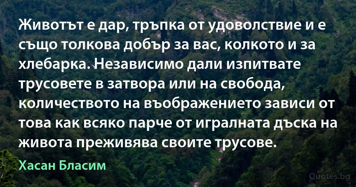 Животът е дар, тръпка от удоволствие и е също толкова добър за вас, колкото и за хлебарка. Независимо дали изпитвате трусовете в затвора или на свобода, количеството на въображението зависи от това как всяко парче от игралната дъска на живота преживява своите трусове. (Хасан Бласим)