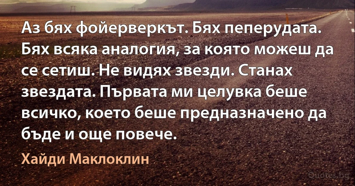 Аз бях фойерверкът. Бях пеперудата. Бях всяка аналогия, за която можеш да се сетиш. Не видях звезди. Станах звездата. Първата ми целувка беше всичко, което беше предназначено да бъде и още повече. (Хайди Маклоклин)