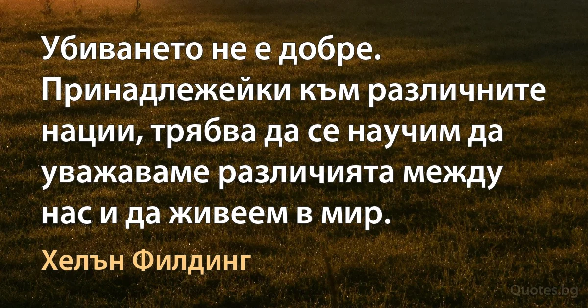 Убиването не е добре. Принадлежейки към различните нации, трябва да се научим да уважаваме различията между нас и да живеем в мир. (Хелън Филдинг)