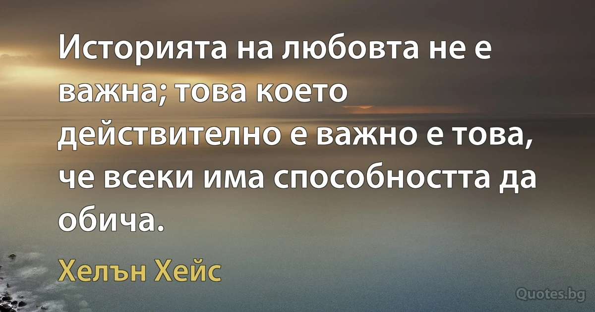 Историята на любовта не е важна; това което действително е важно е това, че всеки има способността да обича. (Хелън Хейс)