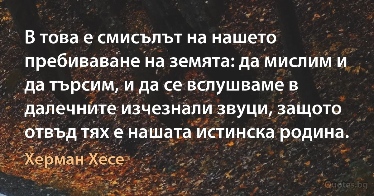 В това е смисълът на нашето пребиваване на земята: да мислим и да търсим, и да се вслушваме в далечните изчезнали звуци, защото отвъд тях е нашата истинска родина. (Херман Хесе)