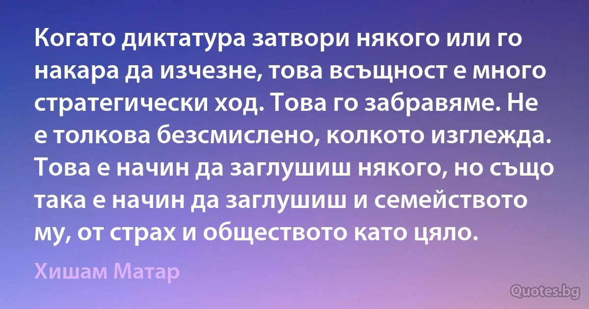 Когато диктатура затвори някого или го накара да изчезне, това всъщност е много стратегически ход. Това го забравяме. Не е толкова безсмислено, колкото изглежда. Това е начин да заглушиш някого, но също така е начин да заглушиш и семейството му, от страх и обществото като цяло. (Хишам Матар)