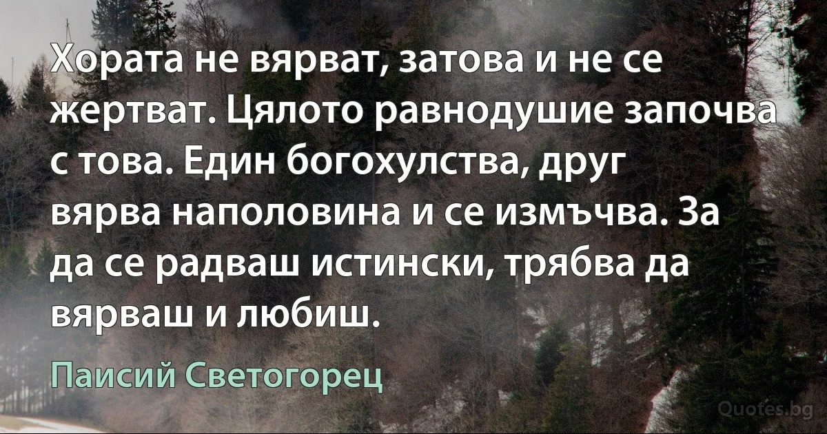 Хората не вярват, затова и не се жертват. Цялото равнодушие започва с това. Един богохулства, друг вярва наполовина и се измъчва. За да се радваш истински, трябва да вярваш и любиш. (Паисий Светогорец)