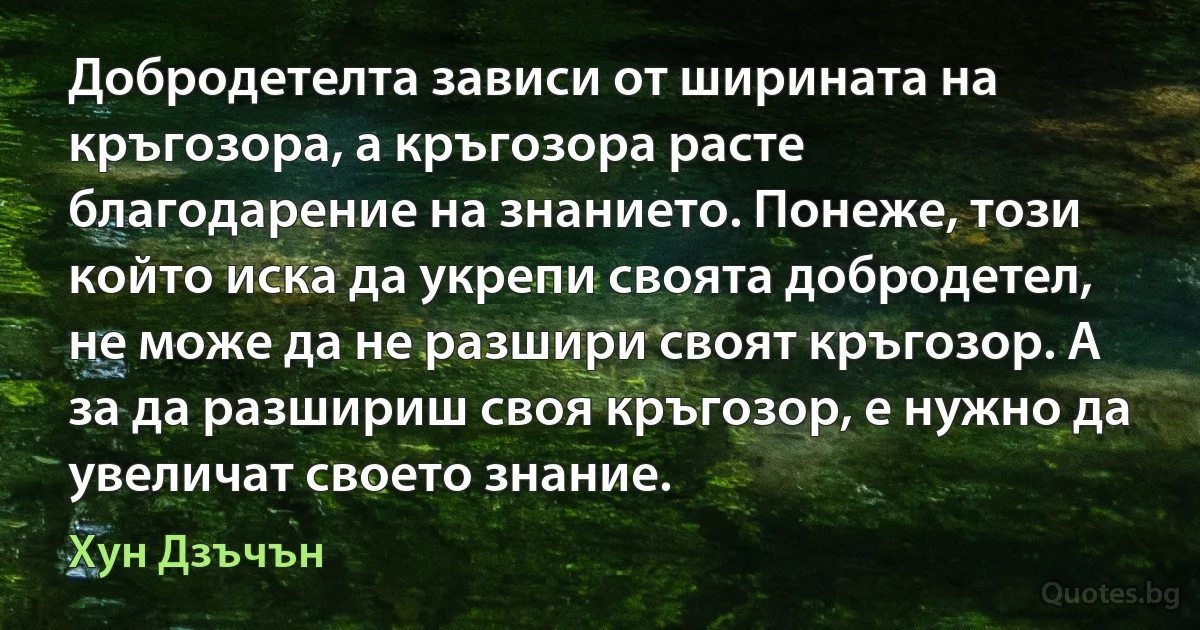 Добродетелта зависи от ширината на кръгозора, а кръгозора расте благодарение на знанието. Понеже, този който иска да укрепи своята добродетел, не може да не разшири своят кръгозор. А за да разшириш своя кръгозор, е нужно да увеличат своето знание. (Хун Дзъчън)