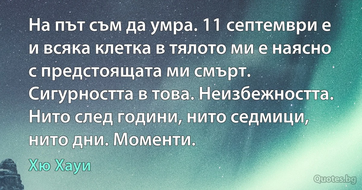 На път съм да умра. 11 септември е и всяка клетка в тялото ми е наясно с предстоящата ми смърт. Сигурността в това. Неизбежността. Нито след години, нито седмици, нито дни. Моменти. (Хю Хауи)