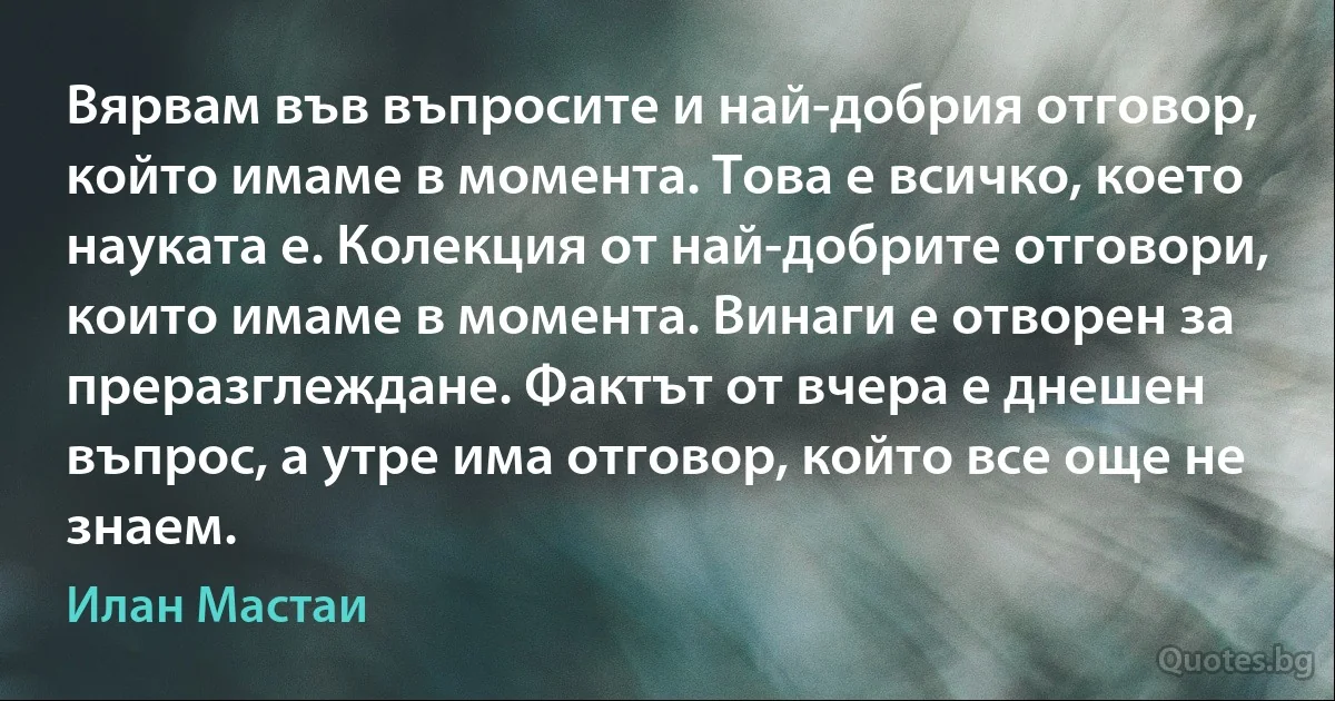 Вярвам във въпросите и най-добрия отговор, който имаме в момента. Това е всичко, което науката е. Колекция от най-добрите отговори, които имаме в момента. Винаги е отворен за преразглеждане. Фактът от вчера е днешен въпрос, а утре има отговор, който все още не знаем. (Илан Мастаи)