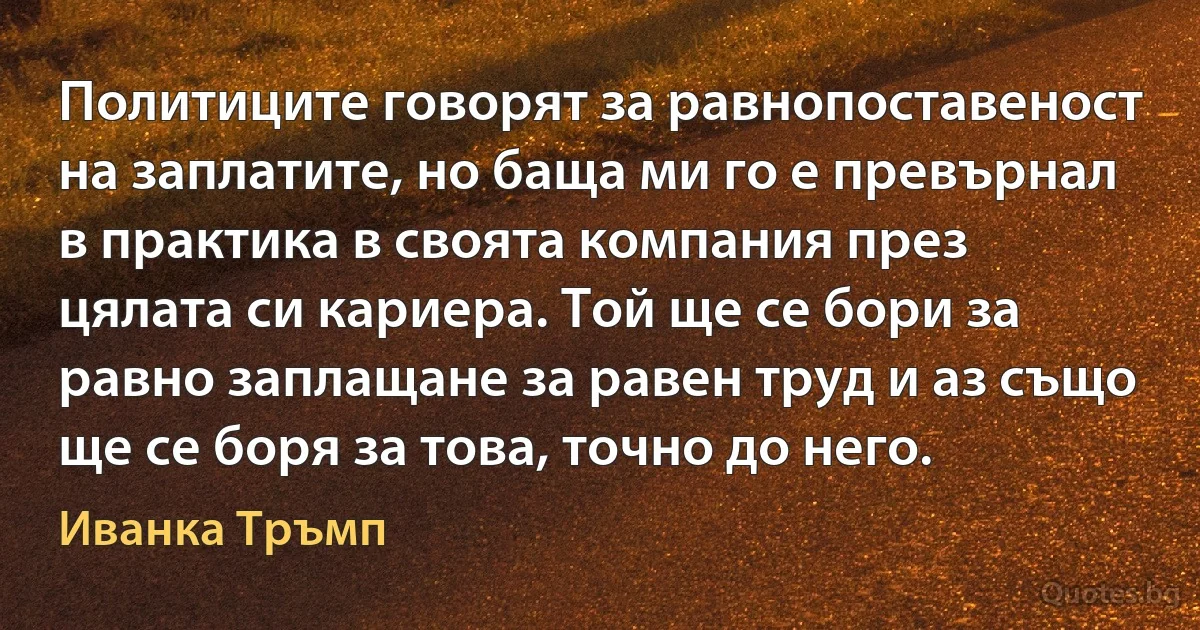 Политиците говорят за равнопоставеност на заплатите, но баща ми го е превърнал в практика в своята компания през цялата си кариера. Той ще се бори за равно заплащане за равен труд и аз също ще се боря за това, точно до него. (Иванка Тръмп)