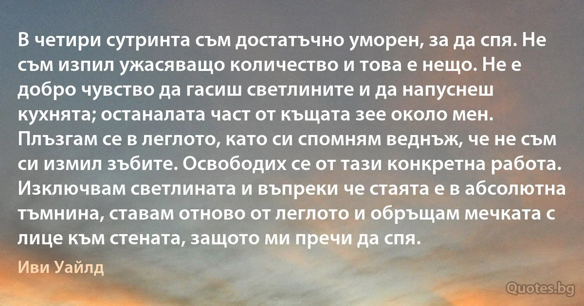 В четири сутринта съм достатъчно уморен, за да спя. Не съм изпил ужасяващо количество и това е нещо. Не е добро чувство да гасиш светлините и да напуснеш кухнята; останалата част от къщата зее около мен. Плъзгам се в леглото, като си спомням веднъж, че не съм си измил зъбите. Освободих се от тази конкретна работа. Изключвам светлината и въпреки че стаята е в абсолютна тъмнина, ставам отново от леглото и обръщам мечката с лице към стената, защото ми пречи да спя. (Иви Уайлд)