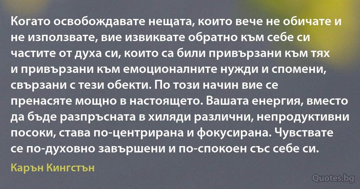 Когато освобождавате нещата, които вече не обичате и не използвате, вие извиквате обратно към себе си частите от духа си, които са били привързани към тях и привързани към емоционалните нужди и спомени, свързани с тези обекти. По този начин вие се пренасяте мощно в настоящето. Вашата енергия, вместо да бъде разпръсната в хиляди различни, непродуктивни посоки, става по-центрирана и фокусирана. Чувствате се по-духовно завършени и по-спокоен със себе си. (Карън Кингстън)