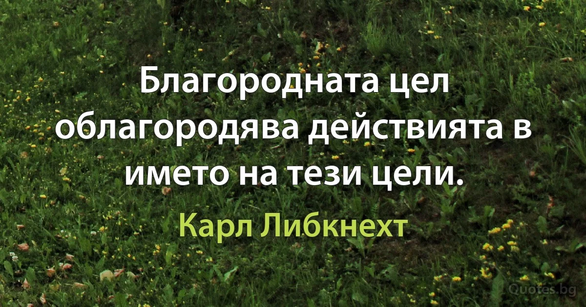 Благородната цел облагородява действията в името на тези цели. (Карл Либкнехт)