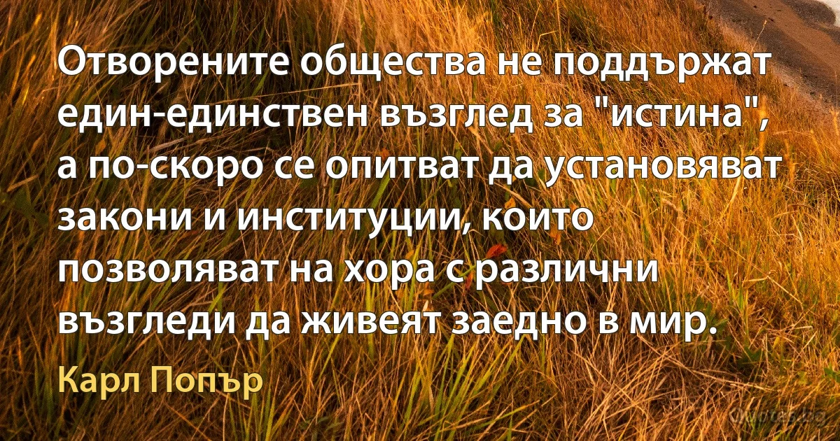 Отворените общества не поддържат един-единствен възглед за "истина", а по-скоро се опитват да установяват закони и институции, които позволяват на хора с различни възгледи да живеят заедно в мир. (Карл Попър)