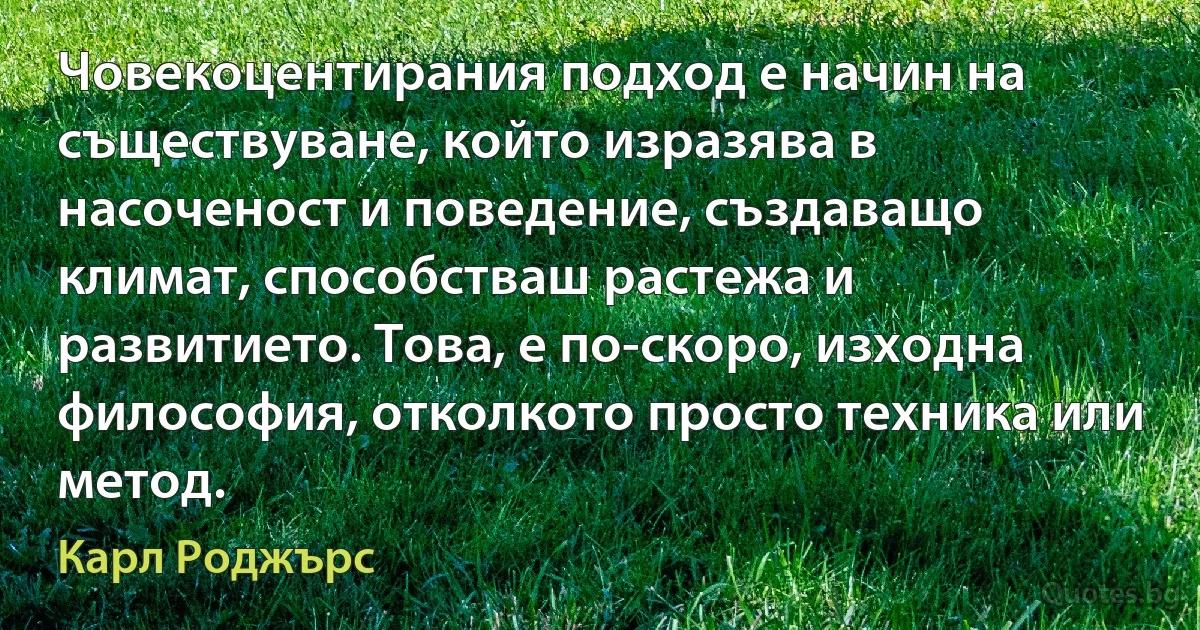 Човекоцентирания подход е начин на съществуване, който изразява в насоченост и поведение, създаващо климат, способстваш растежа и развитието. Това, е по-скоро, изходна философия, отколкото просто техника или метод. (Карл Роджърс)