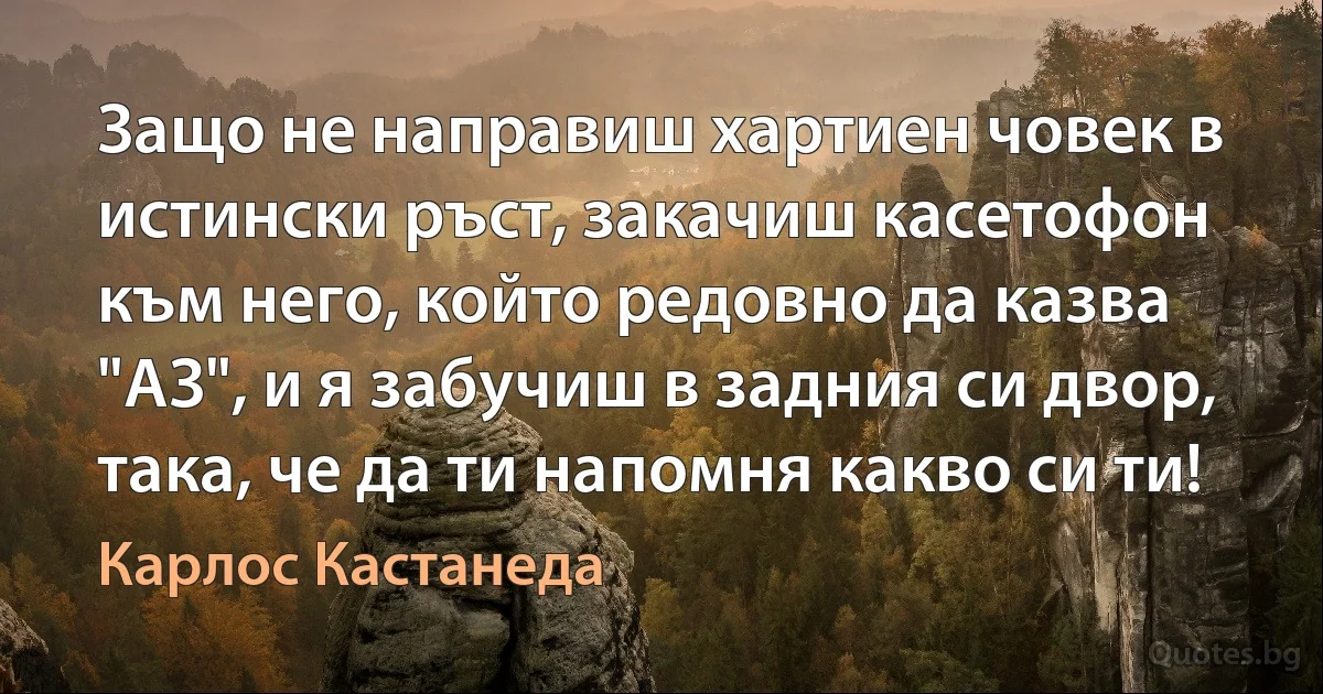 Защо не направиш хартиен човек в истински ръст, закачиш касетофон към него, който редовно да казва "АЗ", и я забучиш в задния си двор, така, че да ти напомня какво си ти! (Карлос Кастанеда)