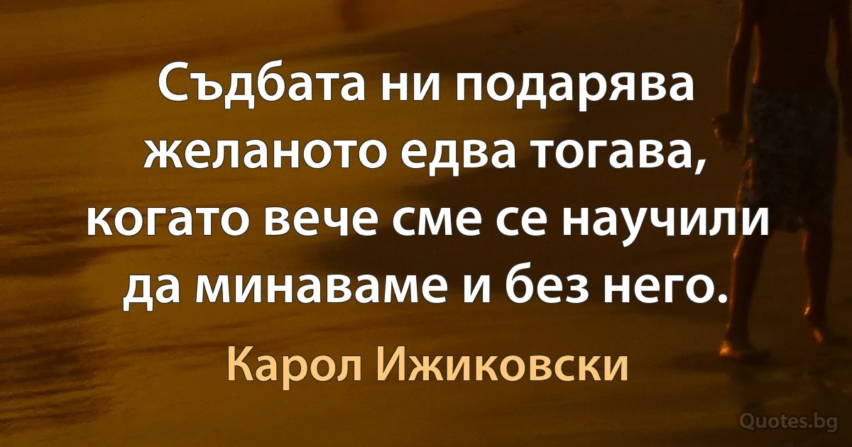 Съдбата ни подарява желаното едва тогава, когато вече сме се научили да минаваме и без него. (Карол Ижиковски)