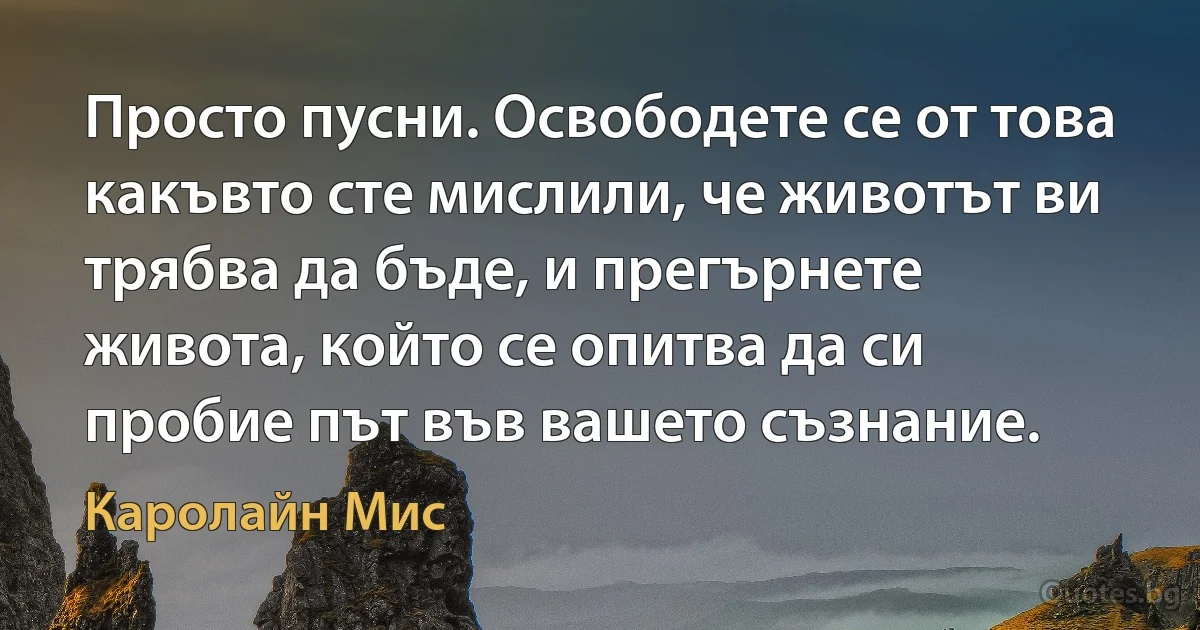 Просто пусни. Освободете се от това какъвто сте мислили, че животът ви трябва да бъде, и прегърнете живота, който се опитва да си пробие път във вашето съзнание. (Каролайн Мис)