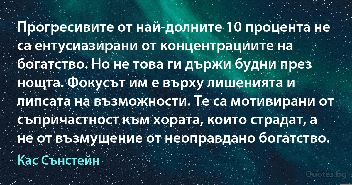 Прогресивите от най-долните 10 процента не са ентусиазирани от концентрациите на богатство. Но не това ги държи будни през нощта. Фокусът им е върху лишенията и липсата на възможности. Те са мотивирани от съпричастност към хората, които страдат, а не от възмущение от неоправдано богатство. (Кас Сънстейн)