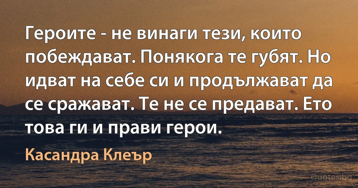 Героите - не винаги тези, които побеждават. Понякога те губят. Но идват на себе си и продължават да се сражават. Те не се предават. Ето това ги и прави герои. (Касандра Клеър)