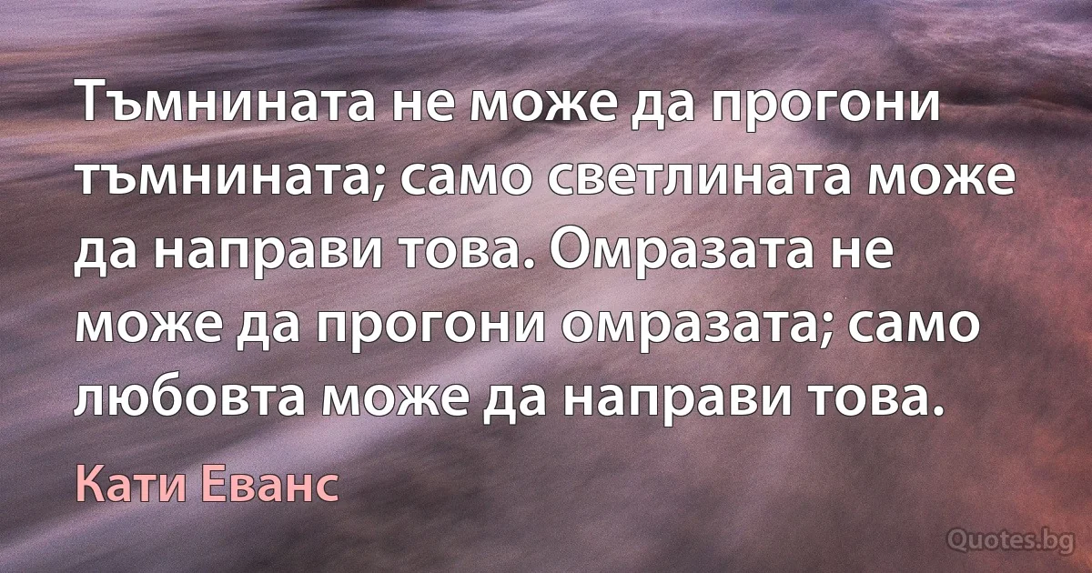 Тъмнината не може да прогони тъмнината; само светлината може да направи това. Омразата не може да прогони омразата; само любовта може да направи това. (Кати Еванс)