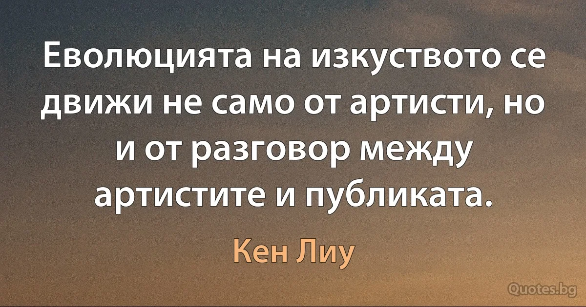 Еволюцията на изкуството се движи не само от артисти, но и от разговор между артистите и публиката. (Кен Лиу)