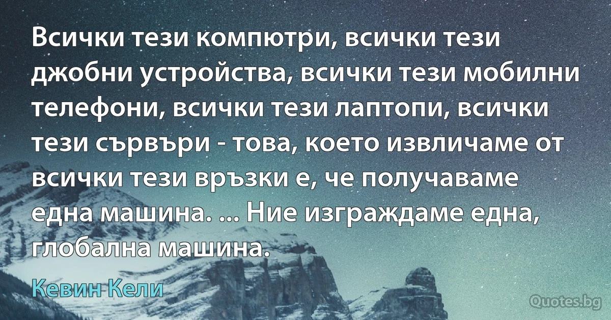 Всички тези компютри, всички тези джобни устройства, всички тези мобилни телефони, всички тези лаптопи, всички тези сървъри - това, което извличаме от всички тези връзки е, че получаваме една машина. ... Ние изграждаме една, глобална машина. (Кевин Кели)