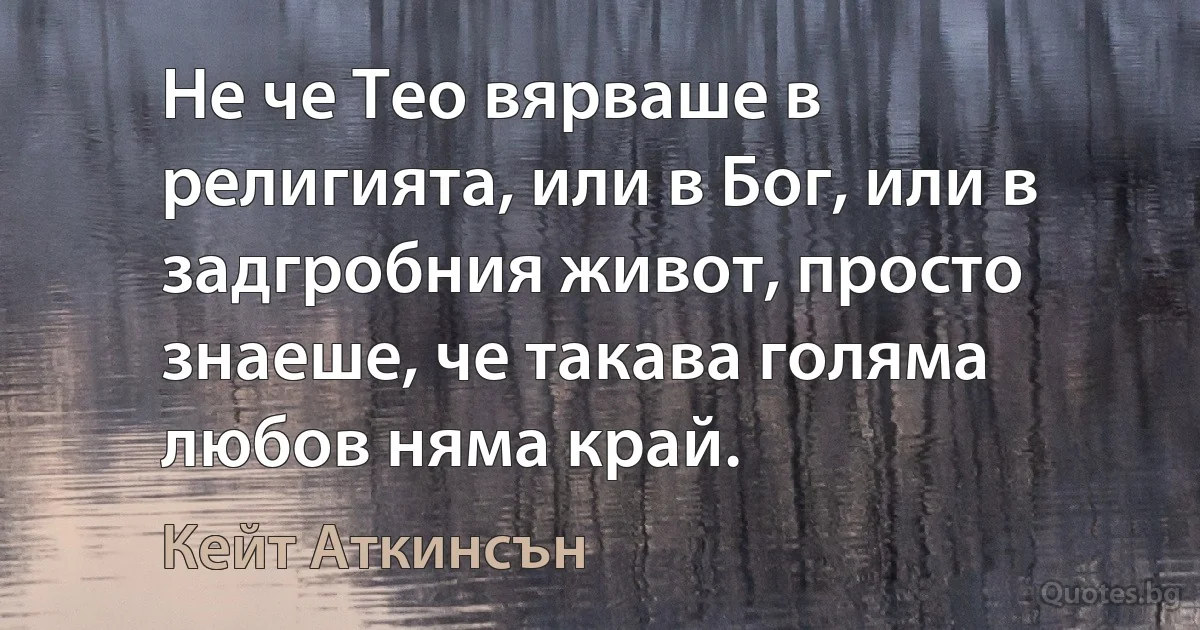 Не че Тео вярваше в религията, или в Бог, или в задгробния живот, просто знаеше, че такава голяма любов няма край. (Кейт Аткинсън)