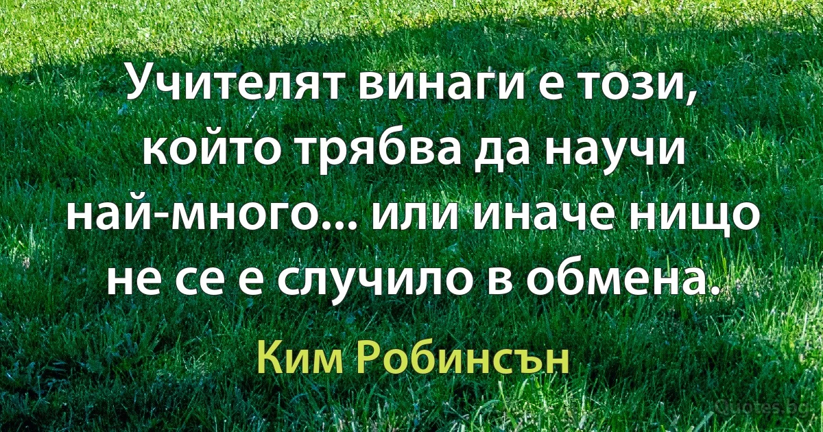 Учителят винаги е този, който трябва да научи най-много... или иначе нищо не се е случило в обмена. (Ким Робинсън)