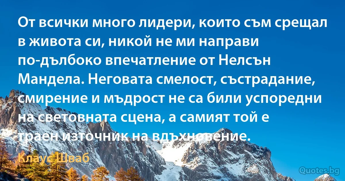 От всички много лидери, които съм срещал в живота си, никой не ми направи по-дълбоко впечатление от Нелсън Мандела. Неговата смелост, състрадание, смирение и мъдрост не са били успоредни на световната сцена, а самият той е траен източник на вдъхновение. (Клаус Шваб)