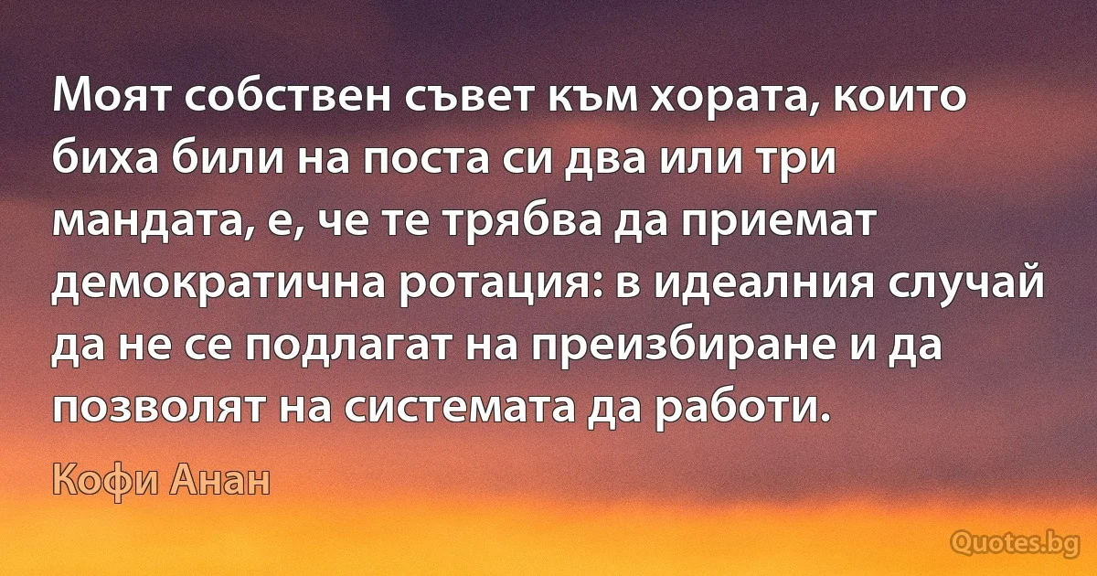 Моят собствен съвет към хората, които биха били на поста си два или три мандата, е, че те трябва да приемат демократична ротация: в идеалния случай да не се подлагат на преизбиране и да позволят на системата да работи. (Кофи Анан)