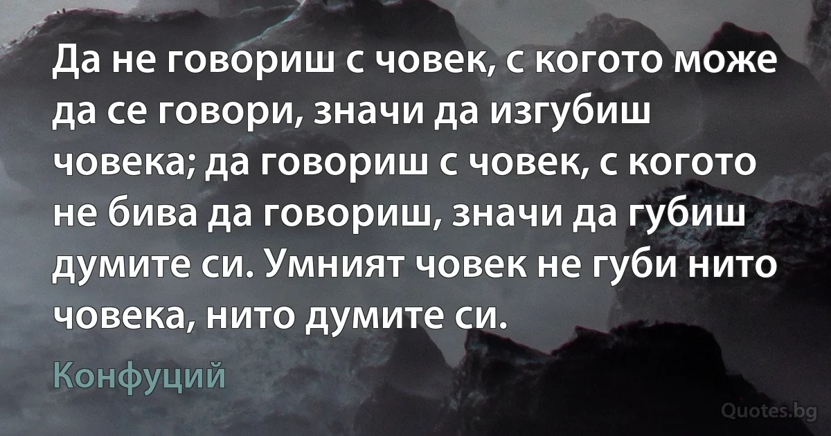 Да не говориш с човек, с когото може да се говори, значи да изгубиш човека; да говориш с човек, с когото не бива да говориш, значи да губиш думите си. Умният човек не губи нито човека, нито думите си. (Конфуций)