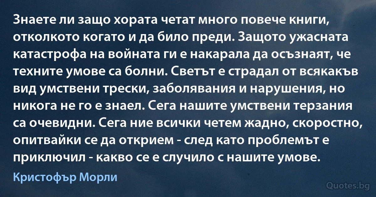 Знаете ли защо хората четат много повече книги, отколкото когато и да било преди. Защото ужасната катастрофа на войната ги е накарала да осъзнаят, че техните умове са болни. Светът е страдал от всякакъв вид умствени трески, заболявания и нарушения, но никога не го е знаел. Сега нашите умствени терзания са очевидни. Сега ние всички четем жадно, скоростно, опитвайки се да открием - след като проблемът е приключил - какво се е случило с нашите умове. (Кристофър Морли)