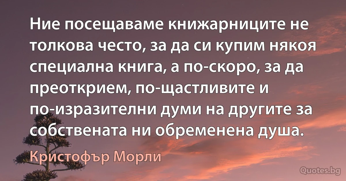 Ние посещаваме книжарниците не толкова често, за да си купим някоя специална книга, а по-скоро, за да преоткрием, по-щастливите и по-изразителни думи на другите за собствената ни обременена душа. (Кристофър Морли)