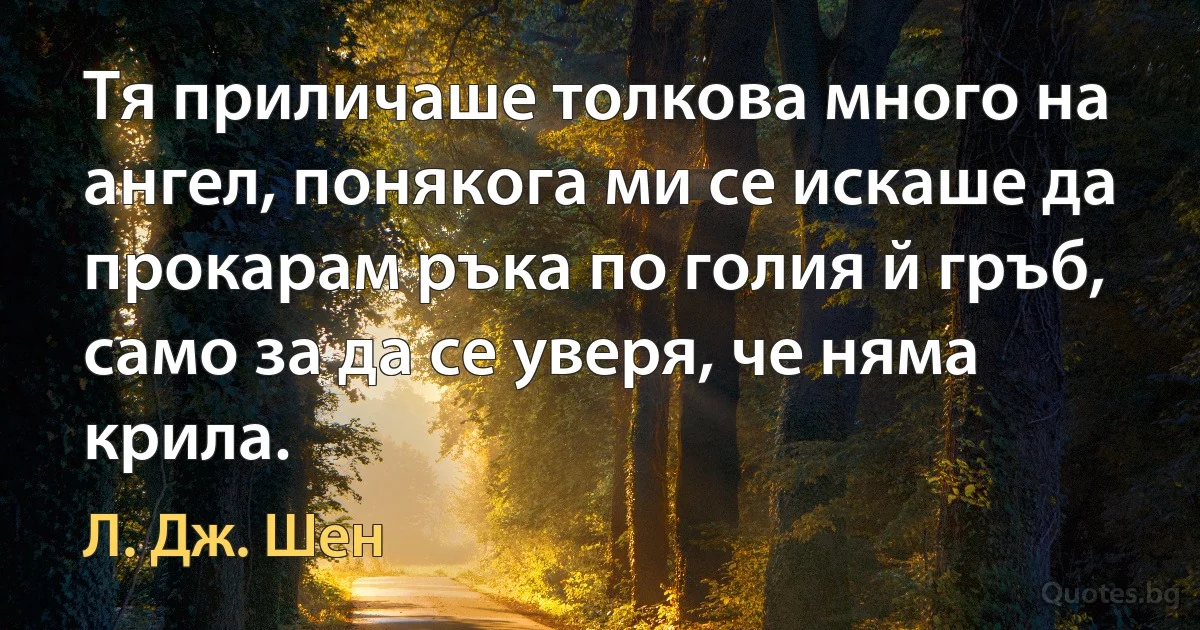 Тя приличаше толкова много на ангел, понякога ми се искаше да прокарам ръка по голия й гръб, само за да се уверя, че няма крила. (Л. Дж. Шен)