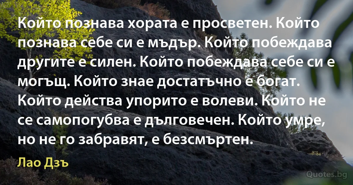 Който познава хората е просветен. Който познава себе си е мъдър. Който побеждава другите е силен. Който побеждава себе си е могъщ. Който знае достатъчно е богат. Който действа упорито е волеви. Който не се самопогубва е дълговечен. Който умре, но не го забравят, е безсмъртен. (Лао Дзъ)