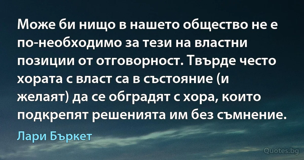 Може би нищо в нашето общество не е по-необходимо за тези на властни позиции от отговорност. Твърде често хората с власт са в състояние (и желаят) да се обградят с хора, които подкрепят решенията им без съмнение. (Лари Бъркет)