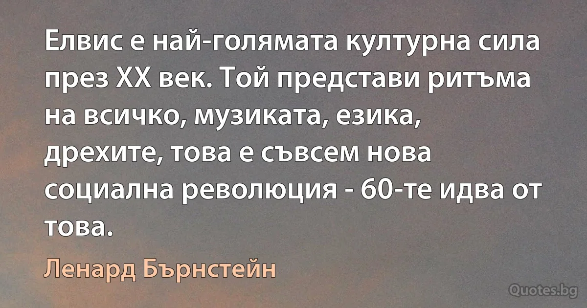 Елвис е най-голямата културна сила през ХХ век. Той представи ритъма на всичко, музиката, езика, дрехите, това е съвсем нова социална революция - 60-те идва от това. (Ленард Бърнстейн)