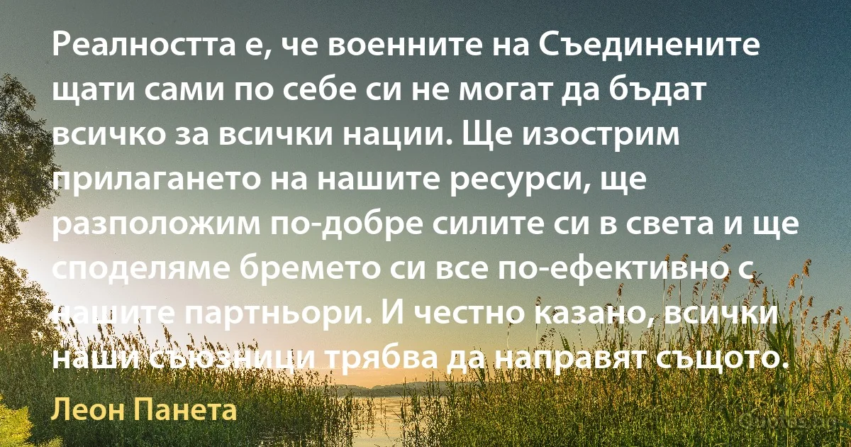 Реалността е, че военните на Съединените щати сами по себе си не могат да бъдат всичко за всички нации. Ще изострим прилагането на нашите ресурси, ще разположим по-добре силите си в света и ще споделяме бремето си все по-ефективно с нашите партньори. И честно казано, всички наши съюзници трябва да направят същото. (Леон Панета)