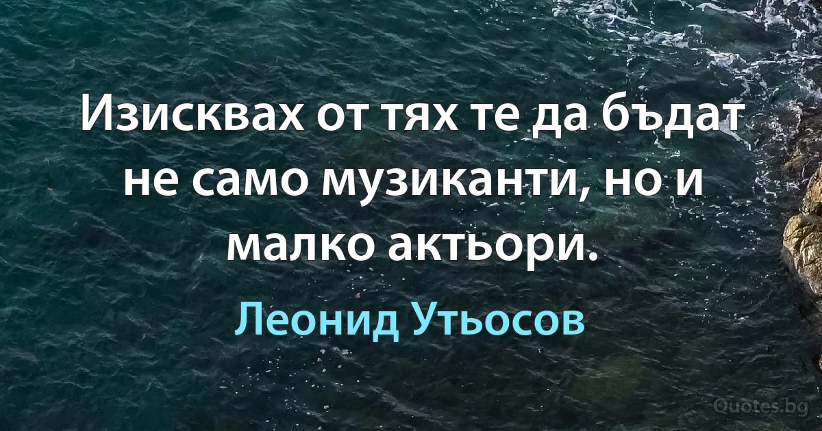 Изисквах от тях те да бъдат не само музиканти, но и малко актьори. (Леонид Утьосов)