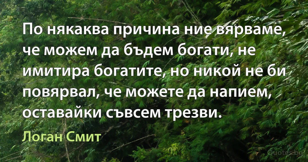 По някаква причина ние вярваме, че можем да бъдем богати, не имитира богатите, но никой не би повярвал, че можете да напием, оставайки съвсем трезви. (Логан Смит)