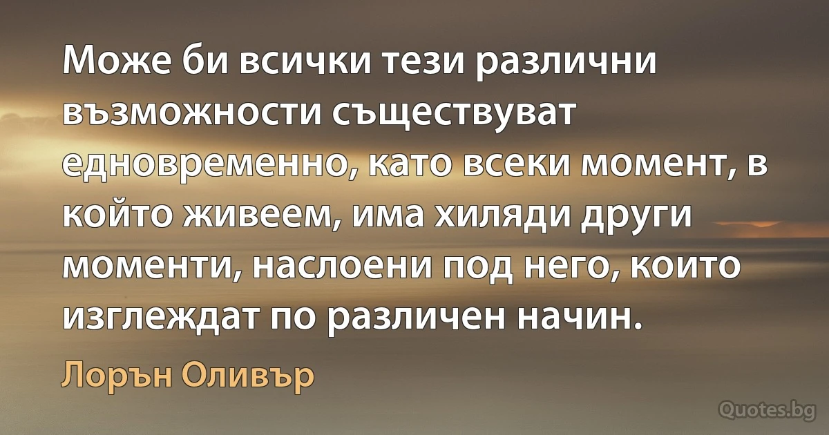 Може би всички тези различни възможности съществуват едновременно, като всеки момент, в който живеем, има хиляди други моменти, наслоени под него, които изглеждат по различен начин. (Лорън Оливър)